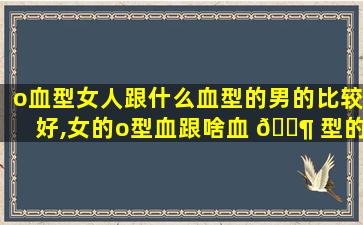 o血型女人跟什么血型的男的比较好,女的o型血跟啥血 🐶 型的男人结婚才能顺利生了孩子很健康